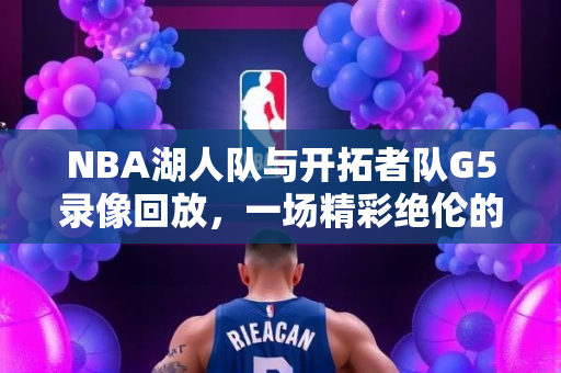 NBA湖人队与开拓者队G5录像回放，一场精彩绝伦的对决