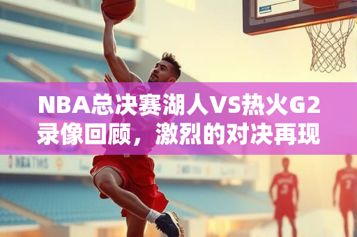 NBA总决赛湖人VS热火G2录像回顾，激烈的对决再现眼前