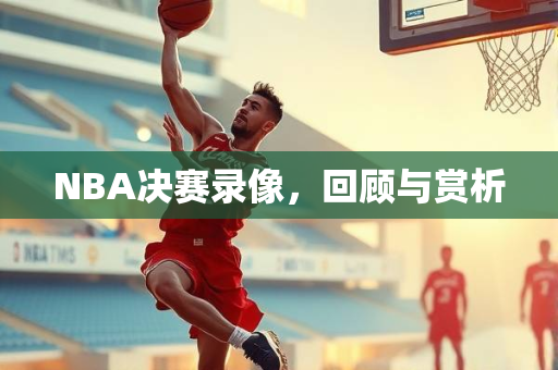 NBA决赛录像，回顾与赏析