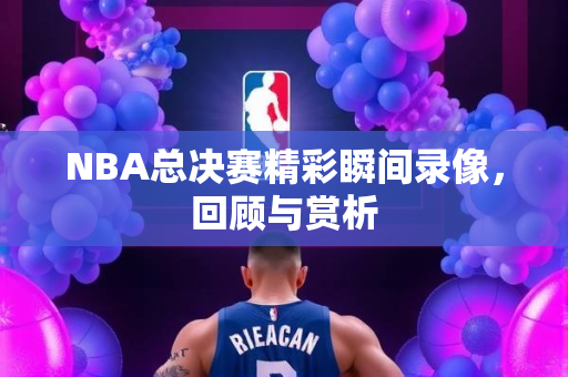 NBA总决赛精彩瞬间录像，回顾与赏析