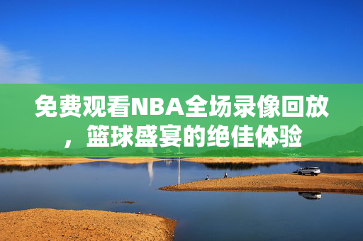 免费观看NBA全场录像回放，篮球盛宴的绝佳体验