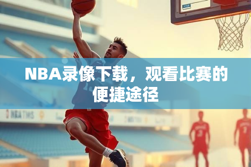NBA录像下载，观看比赛的便捷途径