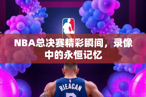 NBA总决赛精彩瞬间，录像中的永恒记忆