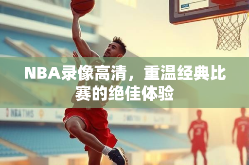NBA录像高清，重温经典比赛的绝佳体验