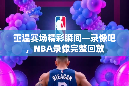 重温赛场精彩瞬间—录像吧，NBA录像完整回放