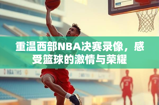 重温西部NBA决赛录像，感受篮球的激情与荣耀
