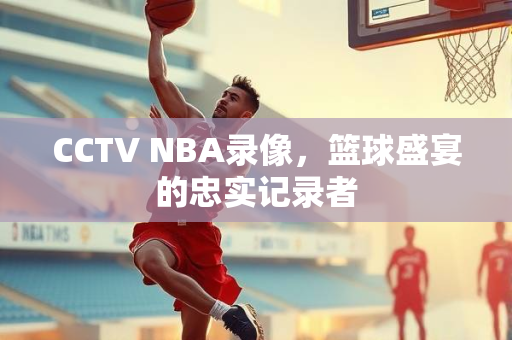 CCTV NBA录像，篮球盛宴的忠实记录者