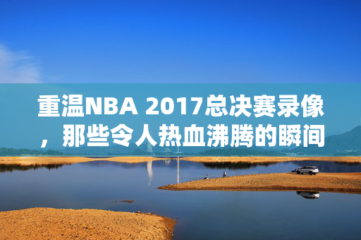重温NBA 2017总决赛录像，那些令人热血沸腾的瞬间