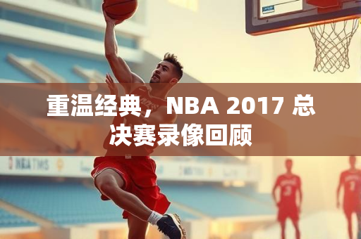 重温经典，NBA 2017 总决赛录像回顾