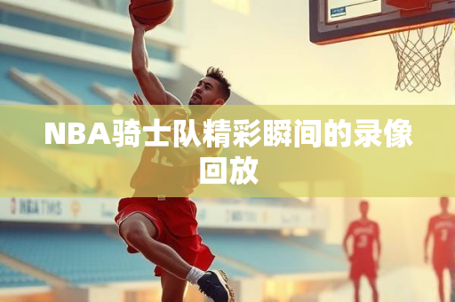 NBA骑士队精彩瞬间的录像回放