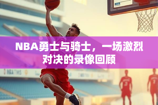 NBA勇士与骑士，一场激烈对决的录像回顾