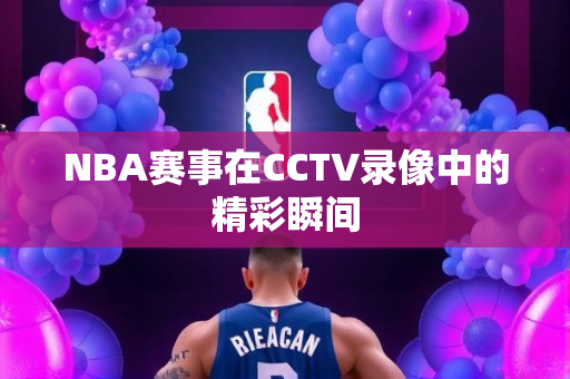 NBA赛事在CCTV录像中的精彩瞬间