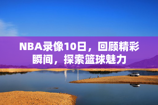 NBA录像10日，回顾精彩瞬间，探索篮球魅力