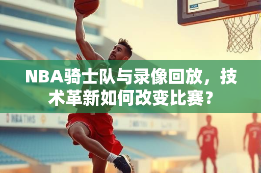NBA骑士队与录像回放，技术革新如何改变比赛？