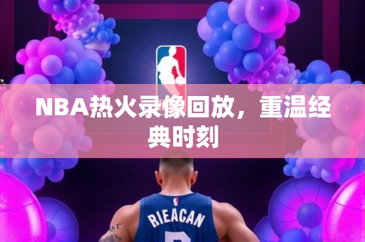 NBA热火录像回放，重温经典时刻