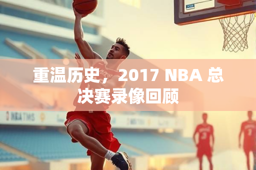 重温历史，2017 NBA 总决赛录像回顾