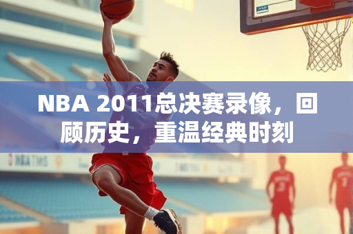 NBA 2011总决赛录像，回顾历史，重温经典时刻