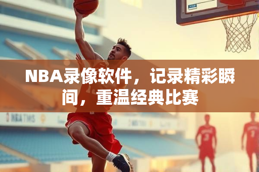 NBA录像软件，记录精彩瞬间，重温经典比赛