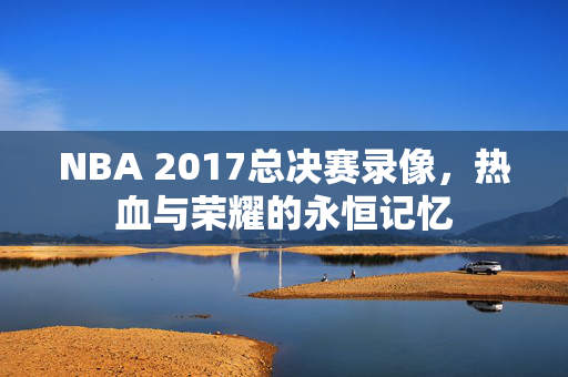 NBA 2017总决赛录像，热血与荣耀的永恒记忆