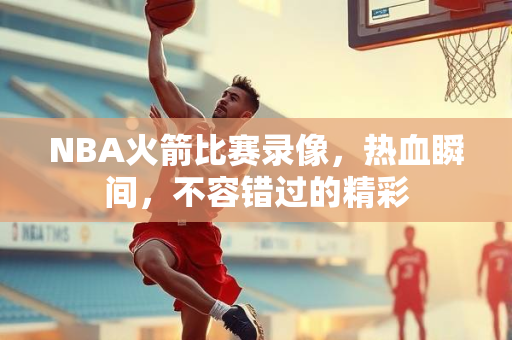 NBA火箭比赛录像，热血瞬间，不容错过的精彩