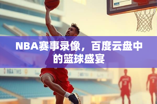 NBA赛事录像，百度云盘中的篮球盛宴