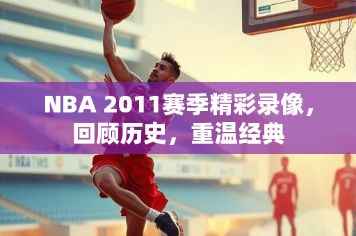 NBA 2011赛季精彩录像，回顾历史，重温经典