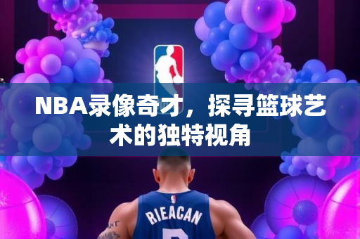 NBA录像奇才，探寻篮球艺术的独特视角