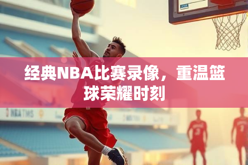 经典NBA比赛录像，重温篮球荣耀时刻
