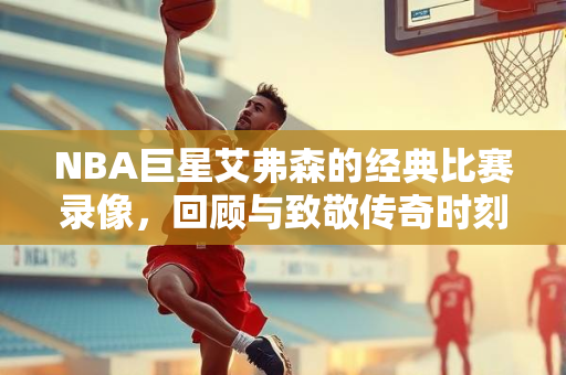 NBA巨星艾弗森的经典比赛录像，回顾与致敬传奇时刻