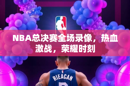 NBA总决赛全场录像，热血激战，荣耀时刻