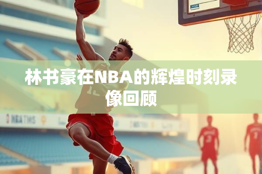 林书豪在NBA的辉煌时刻录像回顾