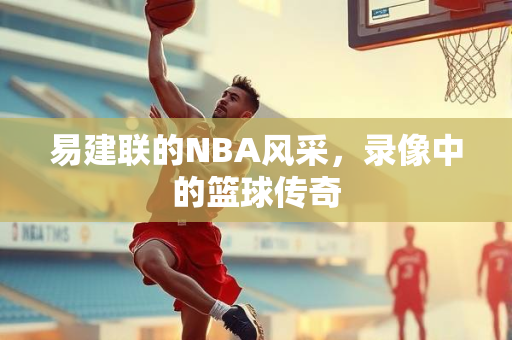 易建联的NBA风采，录像中的篮球传奇