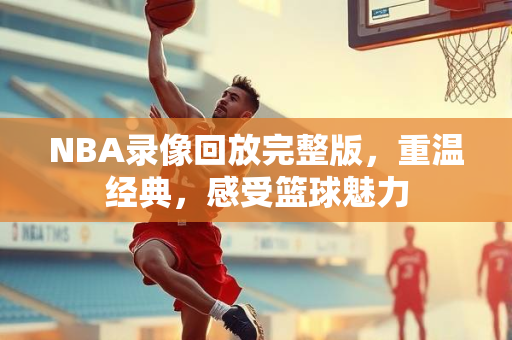 NBA录像回放完整版，重温经典，感受篮球魅力