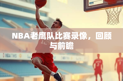 NBA老鹰队比赛录像，回顾与前瞻