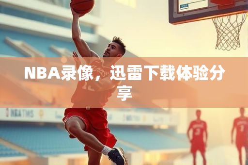 NBA录像，迅雷下载体验分享