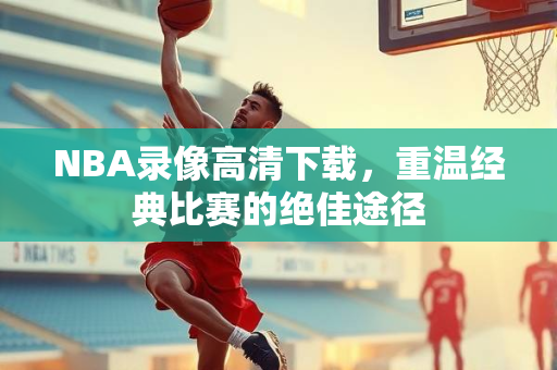 NBA录像高清下载，重温经典比赛的绝佳途径