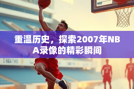 重温历史，探索2007年NBA录像的精彩瞬间