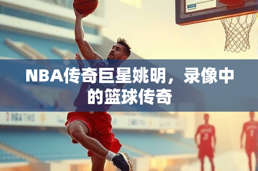 NBA传奇巨星姚明，录像中的篮球传奇